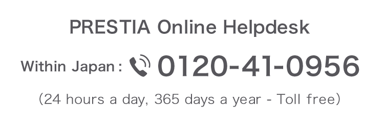 PRESTIA Online Helpdesk 0120-41-0956 (Toll-free, 24 hours day, 365 days a year) From overseas 81-46-401-2106 (Toll charges apply)